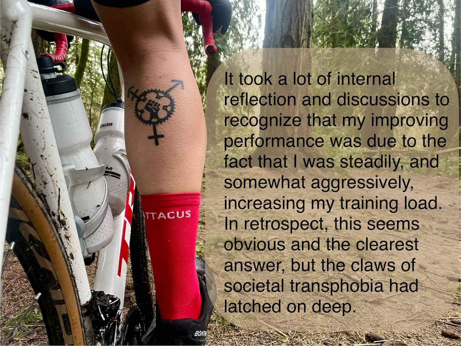 Close up of a cyclist leg with a tattoo on the calf combining the trans symbol and a bike cog. Caption: It took a lot of internal reflection and discussions to recognize that my improving performance was due to the fact that I was steadily, and somewhat aggressively, increasing my training load. In retrospect, this seems obvious and the clearest answer, but the claws of societal transphobia had latched on deep.